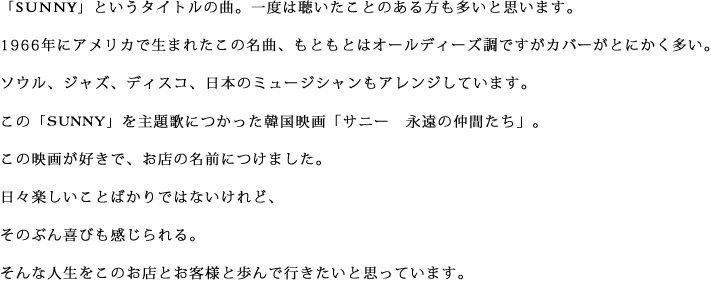 『SUNNY』というタイトルの曲。一度は聴いたことのある方も多いと思います。1966年にアメリカで生まれたこの名曲、もともとはオールディーズ調ですがカバーがとにかく多い。ソウル、ジャズ、ディスコ、日本のミュージシャンもアレンジしています。
この『SUNNY』を主題歌につかった韓国映画『サニー　永遠の仲間たち』。この映画が好きで、お店の名前につけました。日々楽しいことばかりではないけれど、そのぶん喜びも感じられる。そんな人生をこのお店とお客様と歩んで行きたいと思っています。
