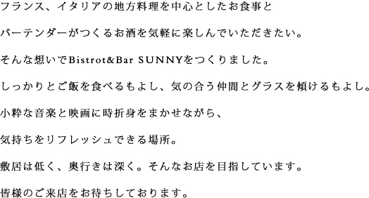 フランス、イタリアの地方料理を中心としたお食事とバーテンダーがつくるお酒を気軽に楽しんでいただきたい。そんな想いでBistrot&Bar SUNNYをつくりました。しっかりとご飯を食べるもよし、気の合う仲間とグラスを傾けるもよし。小粋な音楽と映画に時折身をまかせながら、気持ちをリフレッシュできる場所。
敷居は低く、奥行きは深く。そんなお店を目指しています。皆様のご来店をお待ちしております。