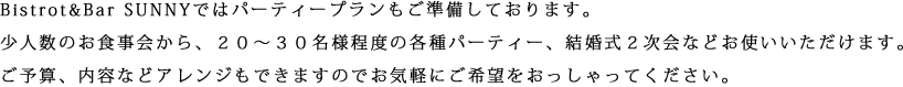 Bistrot&Bar SUNNYではパーティープランもご準備しております。少人数のお食事会から、２０〜３０名様程度の各種パーティー、結婚式２次会などお使いいただけます。ご予算、内容などアレンジもできますのでお気軽にご希望をおっしゃってください。